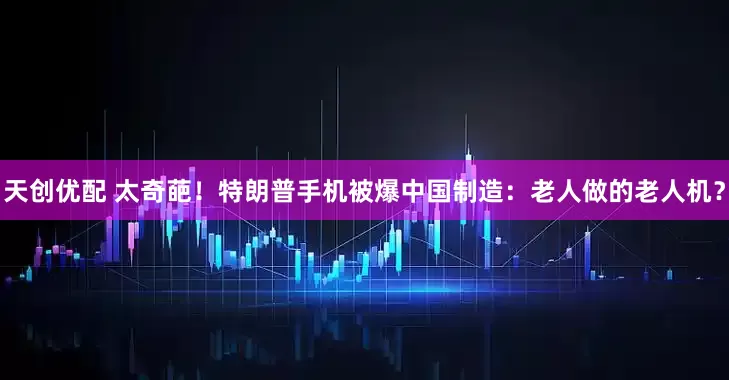 天创优配 太奇葩！特朗普手机被爆中国制造：老人做的老人机？