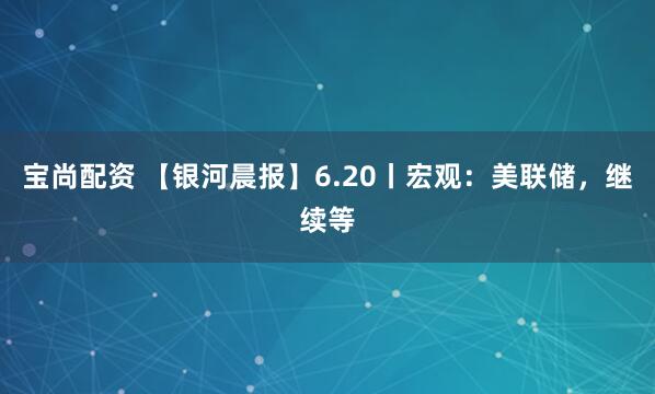 宝尚配资 【银河晨报】6.20丨宏观：美联储，继续等