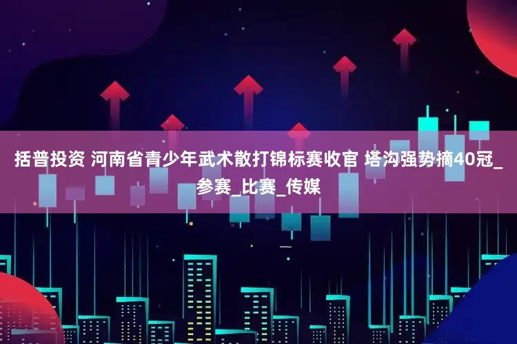 括普投资 河南省青少年武术散打锦标赛收官 塔沟强势摘40冠_参赛_比赛_传媒