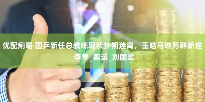 优配痢略 国乒新任总教练现状扑朔迷离，王皓马琳另辟新途_李隼_奥运_刘国梁