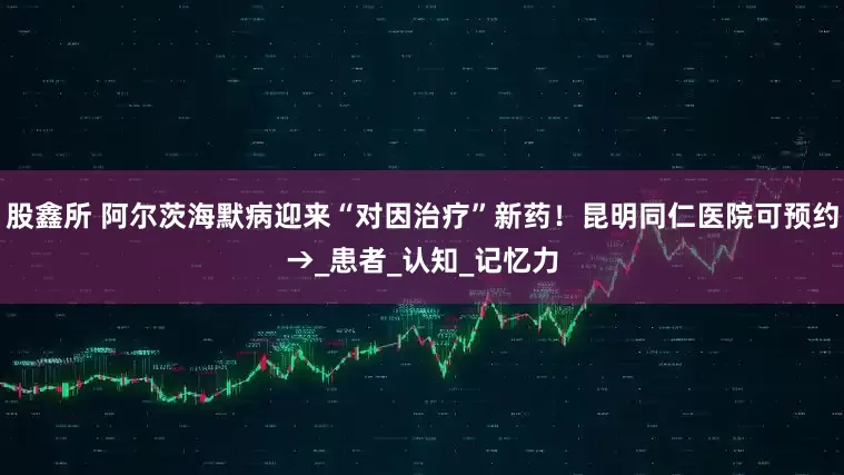 股鑫所 阿尔茨海默病迎来“对因治疗”新药！昆明同仁医院可预约→_患者_认知_记忆力