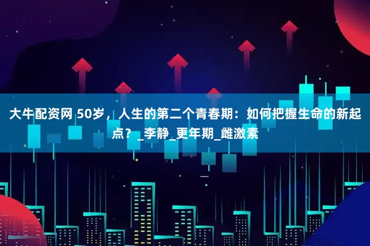 大牛配资网 50岁，人生的第二个青春期：如何把握生命的新起点？_李静_更年期_雌激素