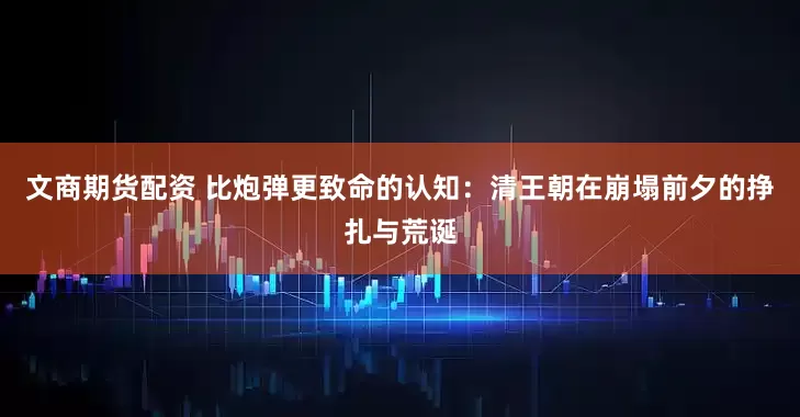 文商期货配资 比炮弹更致命的认知：清王朝在崩塌前夕的挣扎与荒诞