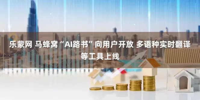 乐蒙网 马蜂窝“AI路书”向用户开放 多语种实时翻译等工具上线