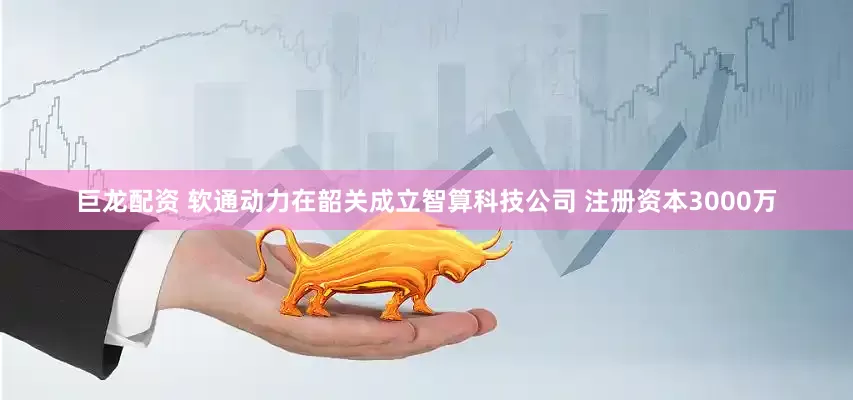 巨龙配资 软通动力在韶关成立智算科技公司 注册资本3000万