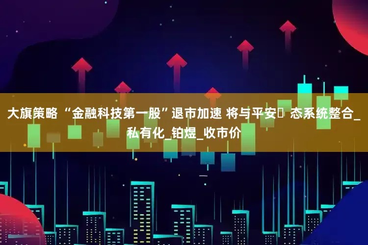 大旗策略 “金融科技第一股”退市加速 将与平安⽣态系统整合_私有化_铂煜_收市价