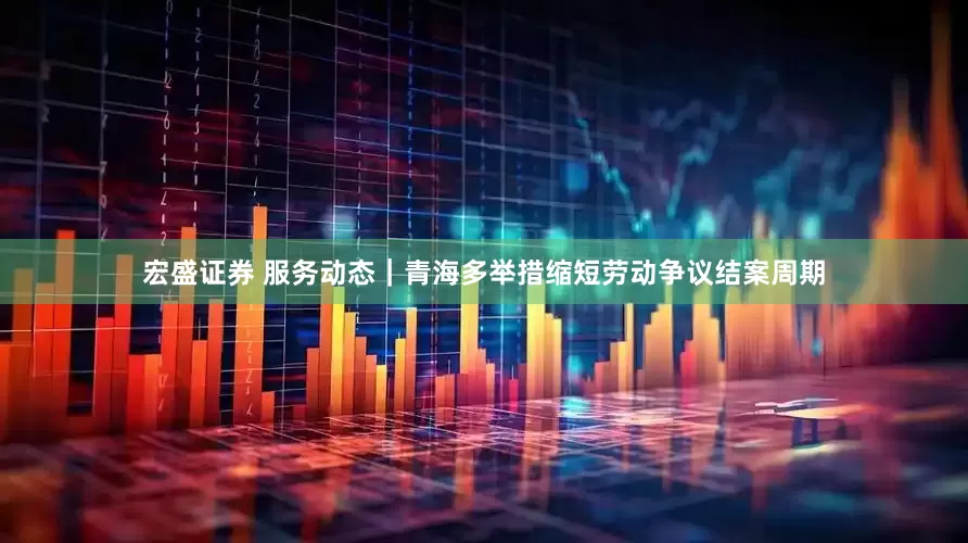 宏盛证券 服务动态｜青海多举措缩短劳动争议结案周期