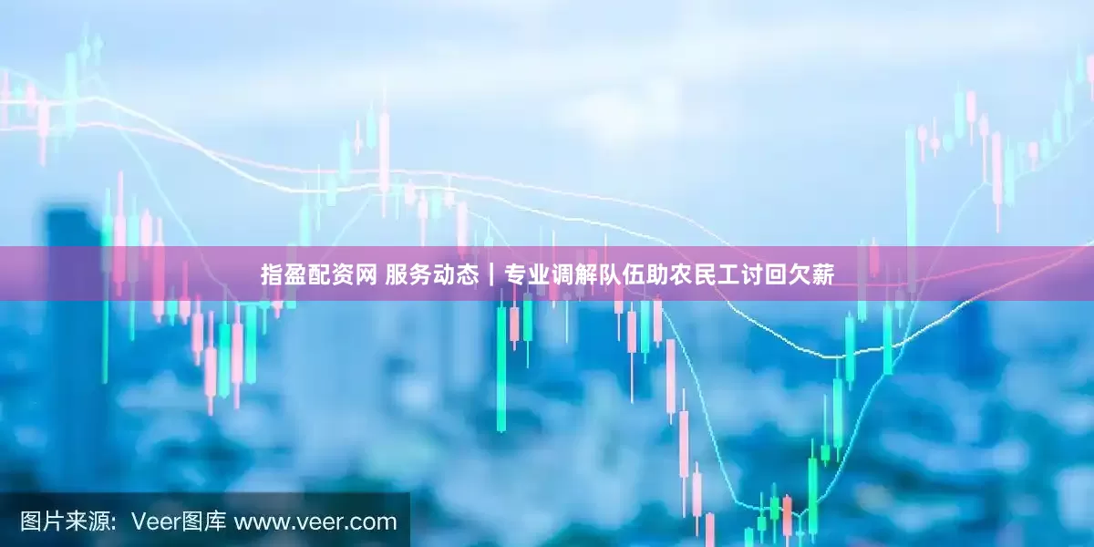 指盈配资网 服务动态｜专业调解队伍助农民工讨回欠薪