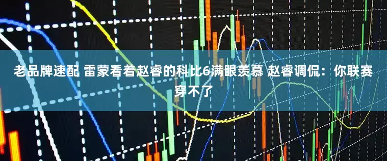 老品牌速配 雷蒙看着赵睿的科比6满眼羡慕 赵睿调侃：你联赛穿不了