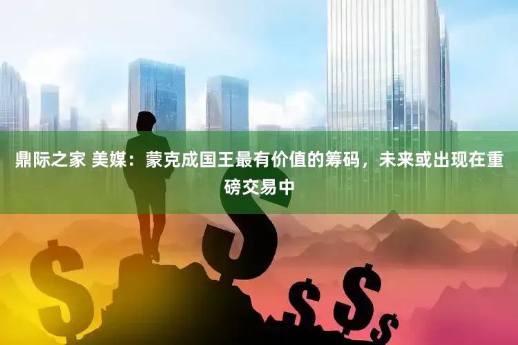 鼎际之家 美媒：蒙克成国王最有价值的筹码，未来或出现在重磅交易中