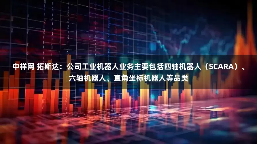 中祥网 拓斯达：公司工业机器人业务主要包括四轴机器人（SCARA）、六轴机器人、直角坐标机器人等品类