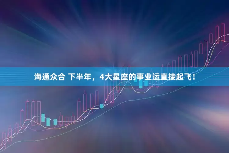 海通众合 下半年，4大星座的事业运直接起飞！