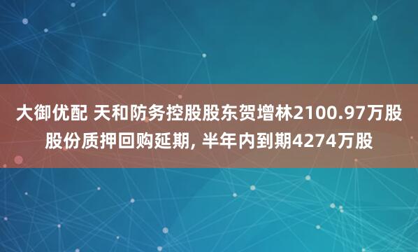 大御优配 天和防务控股股东贺增林2100.97万股股份质押回购延期, 半年内到期4274万股