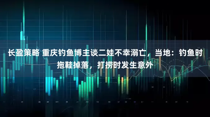 长盈策略 重庆钓鱼博主谈二娃不幸溺亡，当地：钓鱼时拖鞋掉落，打捞时发生意外