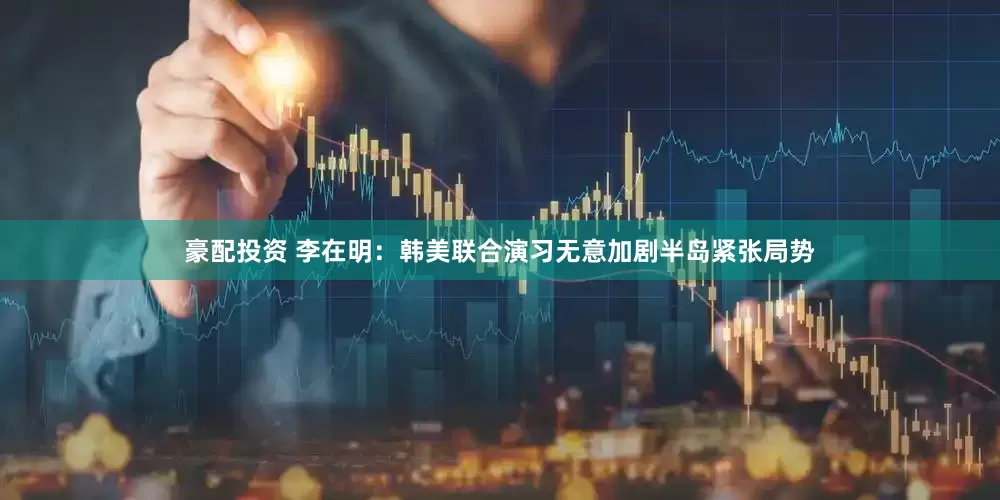 豪配投资 李在明：韩美联合演习无意加剧半岛紧张局势