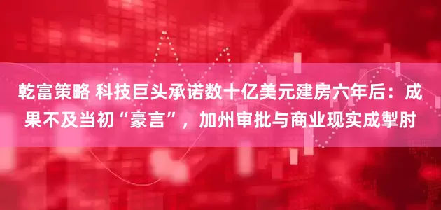 乾富策略 科技巨头承诺数十亿美元建房六年后：成果不及当初“豪言”，加州审批与商业现实成掣肘
