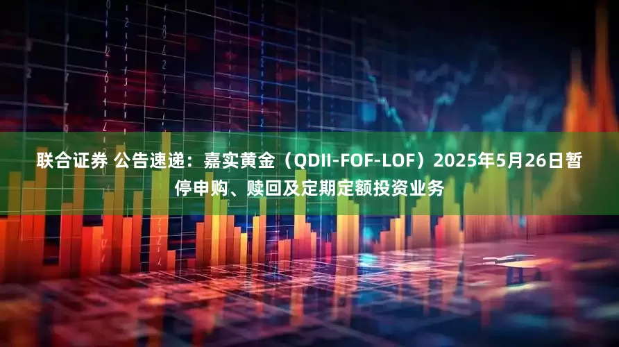 联合证券 公告速递:嘉实黄金(QDII-FOF-LOF)2025年5月26日暂停申购、赎回及定期定额投资业务