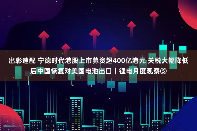 出彩速配 宁德时代港股上市募资超400亿港元 关税大幅降低后中国恢复对美国电池出口｜锂电月度观察⑤