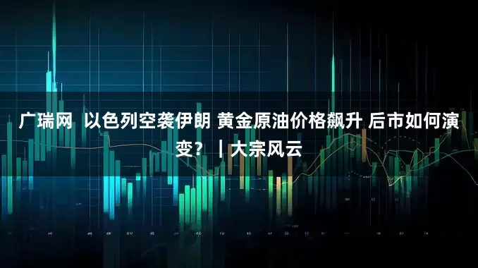 广瑞网 以色列空袭伊朗 黄金原油价格飙升 后市如何演变?|大宗风云
