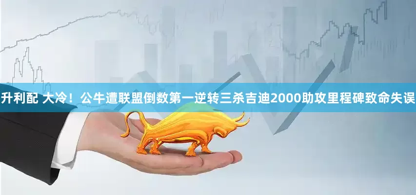 升利配 大冷！公牛遭联盟倒数第一逆转三杀吉迪2000助攻里程碑致命失误