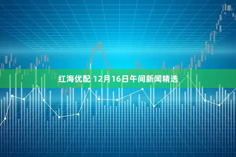 红海优配 12月16日午间新闻精选