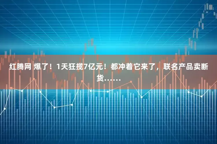 红腾网 爆了!1天狂揽7亿元!都冲着它来了,联名产品卖断货……