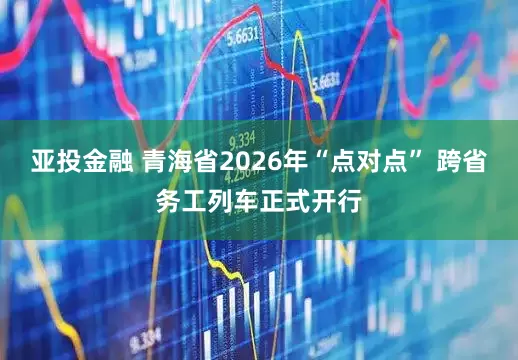 亚投金融 青海省2026年“点对点” 跨省务工列车正式开行